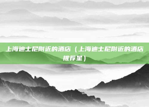 上海迪士尼附近的酒店（上海迪士尼附近的酒店推荐星）