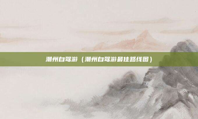 潮州自驾游（潮州自驾游最佳路线图）