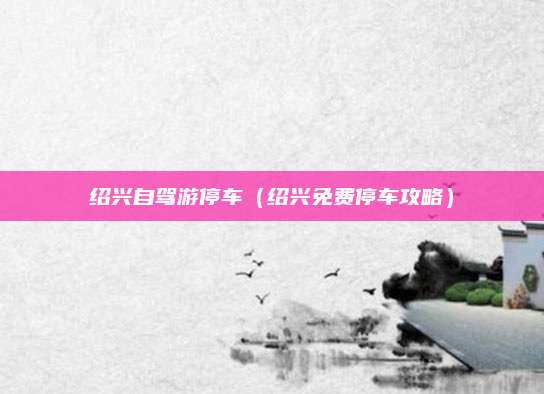 绍兴自驾游停车(绍兴免费停车攻略)