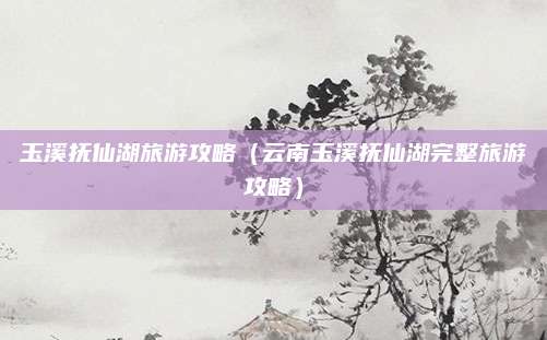 玉溪抚仙湖旅游攻略(云南玉溪抚仙湖完整旅游攻略)