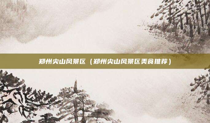 郑州尖山风景区(郑州尖山风景区美食推荐)