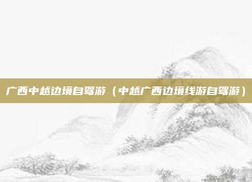 广西中越边境自驾游(中越广西边境线游自驾游)