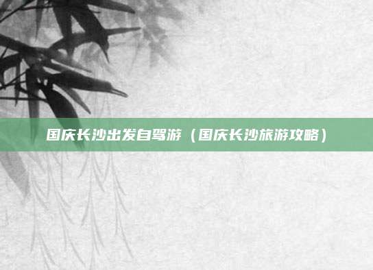 国庆长沙出发自驾游(国庆长沙旅游攻略)