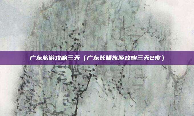 广东旅游攻略三天(广东长隆旅游攻略三天2夜)