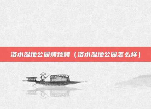 洛水湿地公园烤烧烤(洛水湿地公园怎么样)