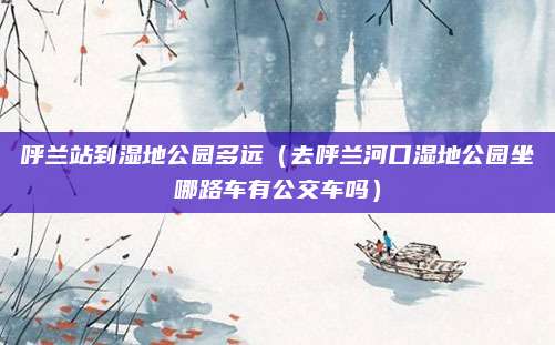 呼兰站到湿地公园多远(去呼兰河口湿地公园坐哪路车有公交车吗)