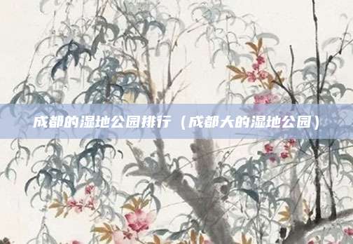 成都的湿地公园排行(成都大的湿地公园)