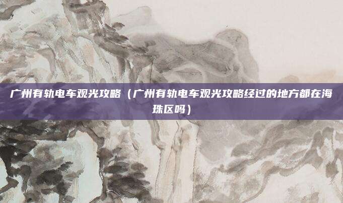 广州有轨电车观光攻略(广州有轨电车观光攻略经过的地方都在海珠区吗)