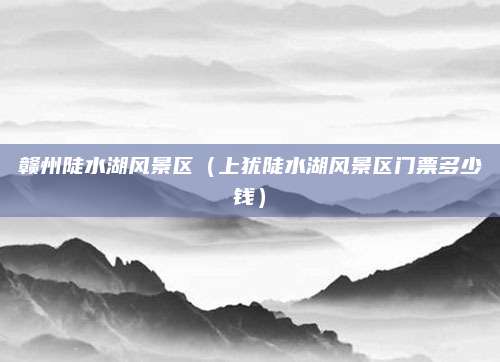 赣州陡水湖风景区（上犹陡水湖风景区门票多少钱）