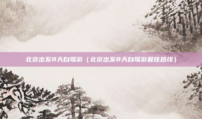 北京出发8天自驾游(北京出发8天自驾游最佳路线)