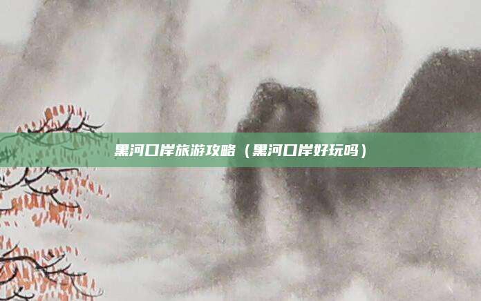 黑河口岸旅游攻略(黑河口岸好玩吗)