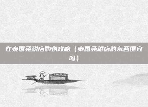 在泰国免税店购物攻略(泰国免税店的东西便宜吗)