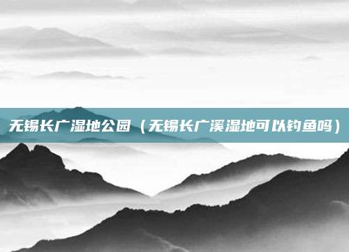 无锡长广湿地公园(无锡长广溪湿地可以钓鱼吗)
