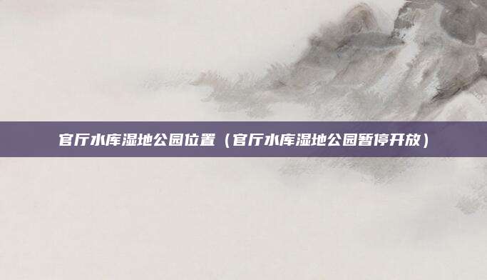 官厅水库湿地公园位置(官厅水库湿地公园暂停开放)
