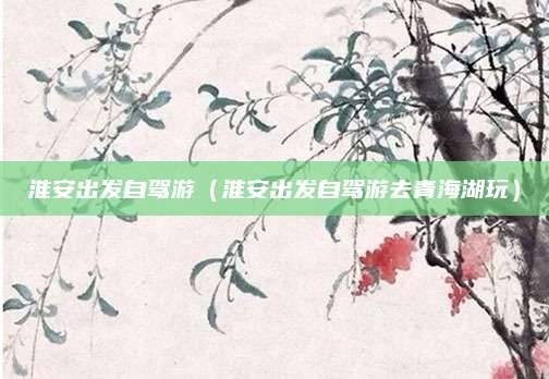 淮安出发自驾游(淮安出发自驾游去青海湖玩)
