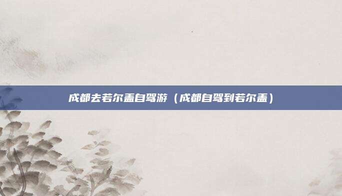 成都去若尔盖自驾游(成都自驾到若尔盖)