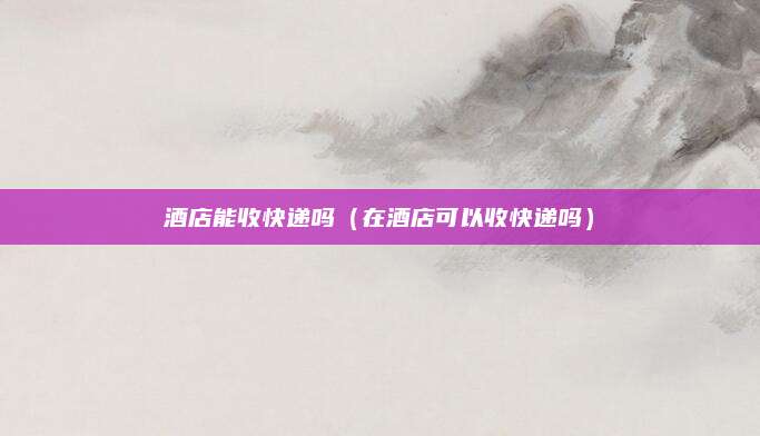 酒店能收快递吗（在酒店可以收快递吗）