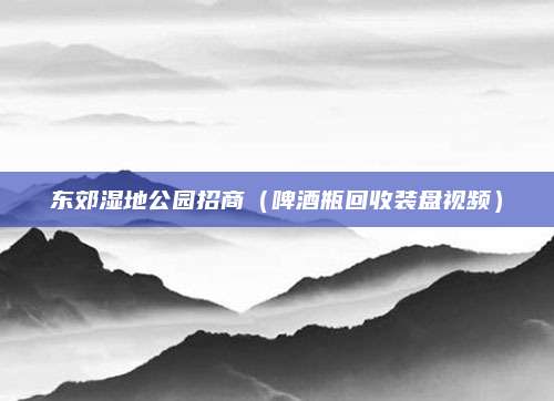 东郊湿地公园招商(啤酒瓶回收装盘视频)