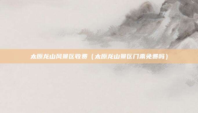 太原龙山风景区收费(太原龙山景区门票免费吗)