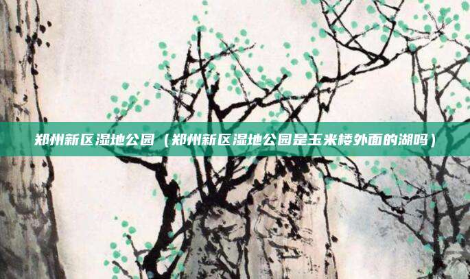 郑州新区湿地公园（郑州新区湿地公园是玉米楼外面的湖吗）