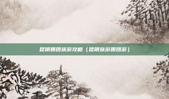 昆明跟团旅游攻略（昆明旅游跟团游）