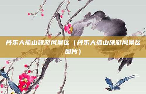 丹东大孤山旅游风景区(丹东大孤山旅游风景区图片)