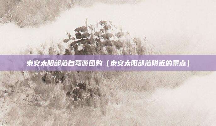 泰安太阳部落自驾游团购(泰安太阳部落附近的景点)