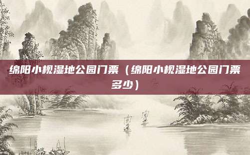 绵阳小枧湿地公园门票(绵阳小枧湿地公园门票多少)