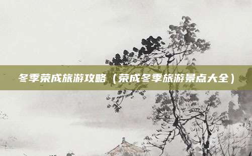 冬季荣成旅游攻略（荣成冬季旅游景点大全）