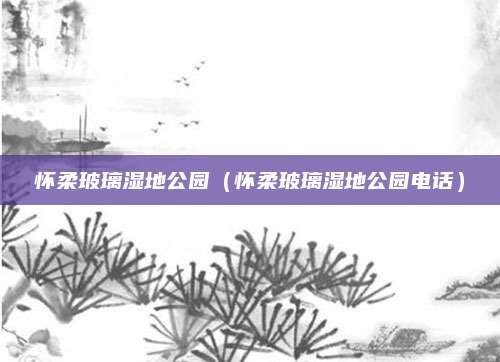 怀柔玻璃湿地公园（怀柔玻璃湿地公园电话）