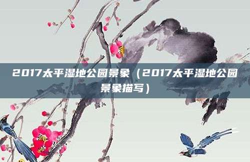 2017太平湿地公园景象（2017太平湿地公园景象描写）