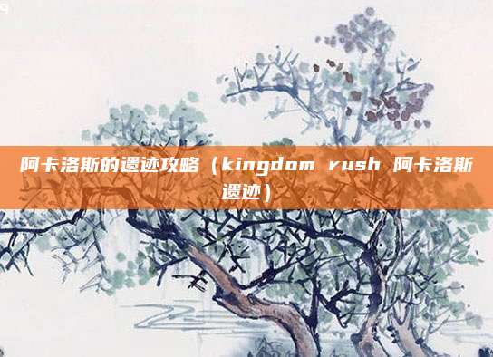阿卡洛斯的遗迹攻略(kingdom rush 阿卡洛斯遗迹)