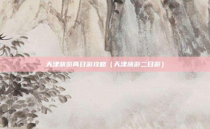 天津旅游两日游攻略(天津旅游二日游)