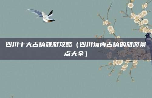 四川十大古镇旅游攻略(四川境内古镇的旅游景点大全)