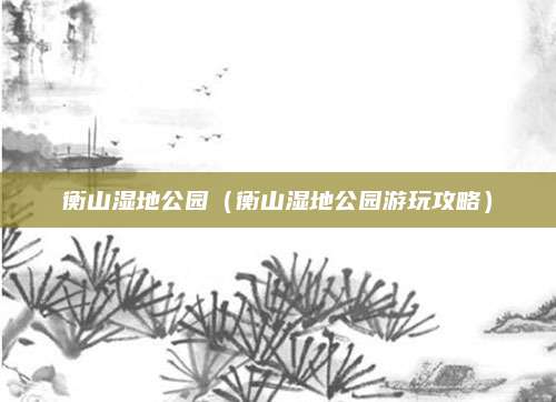 衡山湿地公园(衡山湿地公园游玩攻略)
