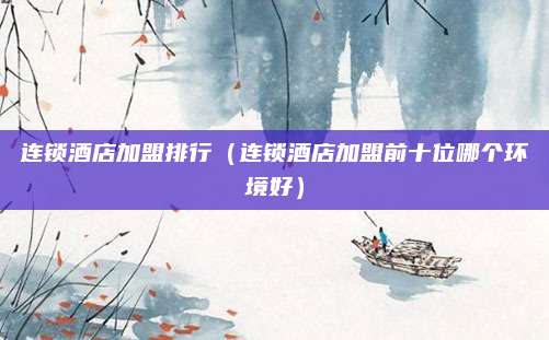 连锁酒店加盟排行（连锁酒店加盟前十位哪个环境好）