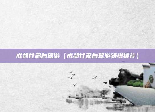 成都甘肃自驾游（成都甘肃自驾游路线推荐）