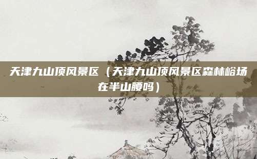 天津九山顶风景区（天津九山顶风景区森林峪场在半山腰吗）