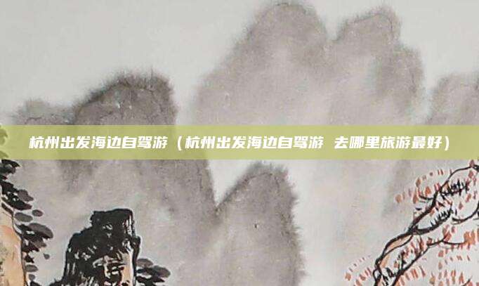 杭州出发海边自驾游（杭州出发海边自驾游 去哪里旅游最好）