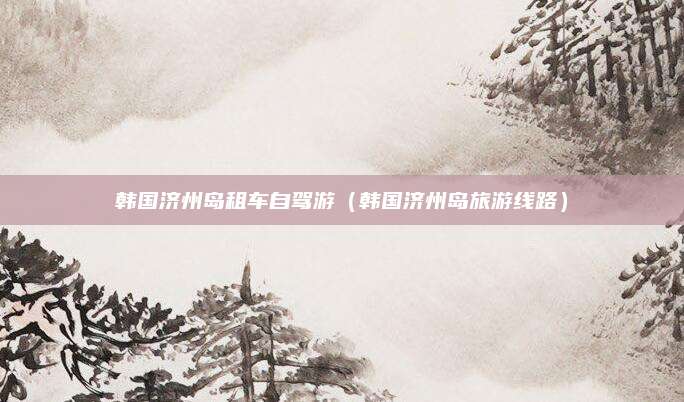 韩国济州岛租车自驾游(韩国济州岛旅游线路)