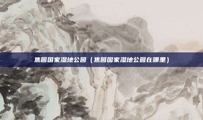 焦园国家湿地公园（焦园国家湿地公园在哪里）