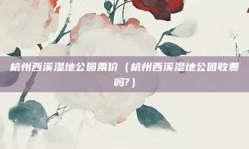 杭州西溪湿地公园票价(杭州西溪湿地公园收费吗?)