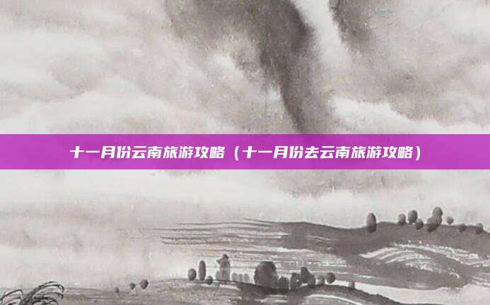 十一月份云南旅游攻略（十一月份去云南旅游攻略）