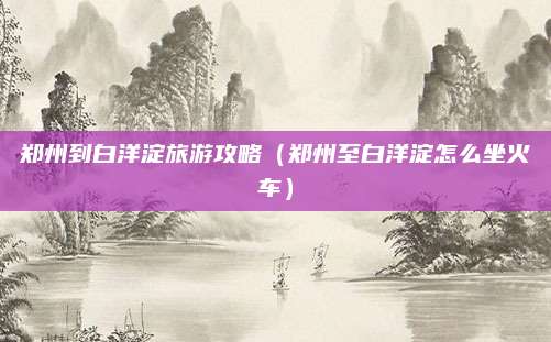郑州到白洋淀旅游攻略（郑州至白洋淀怎么坐火车）