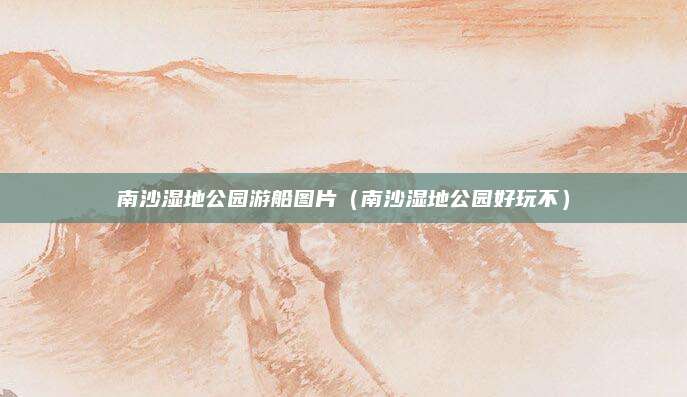 南沙湿地公园游船图片（南沙湿地公园好玩不）