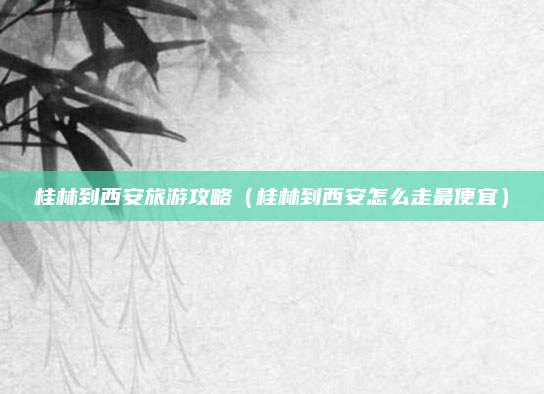 桂林到西安旅游攻略(桂林到西安怎么走最便宜)