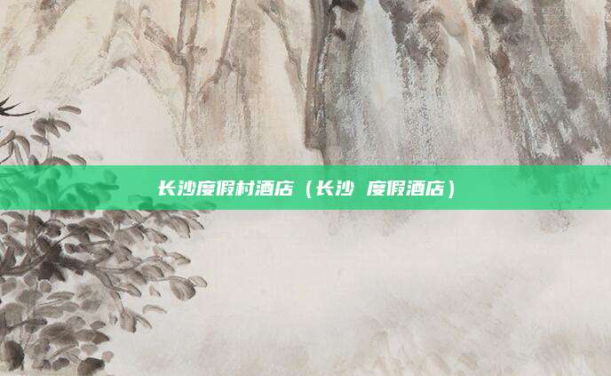 长沙度假村酒店(长沙 度假酒店)