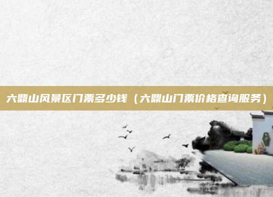 六鼎山风景区门票多少钱(六鼎山门票价格查询服务)