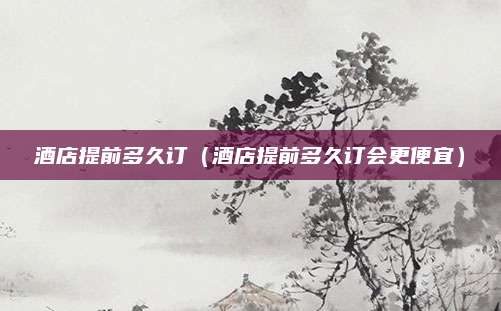 酒店提前多久订（酒店提前多久订会更便宜）