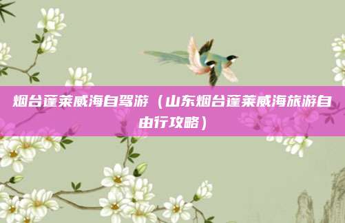 烟台蓬莱威海自驾游(山东烟台蓬莱威海旅游自由行攻略)